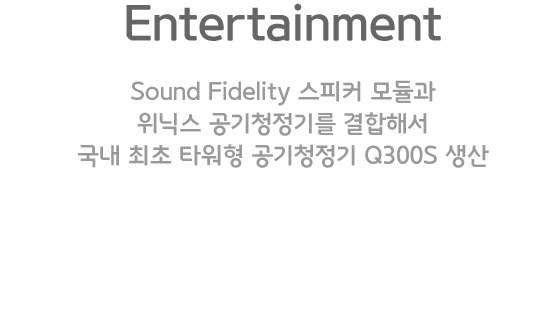 Entertainment. Sound Fidelity 스피커 모듈과 위닉스 공기청정기를 결합해서 국내 최초 타워형 공기청정기 Q300S 생산